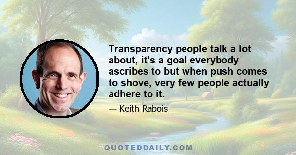 Transparency people talk a lot about, it's a goal everybody ascribes to but when push comes to shove, very few people actually adhere to it.