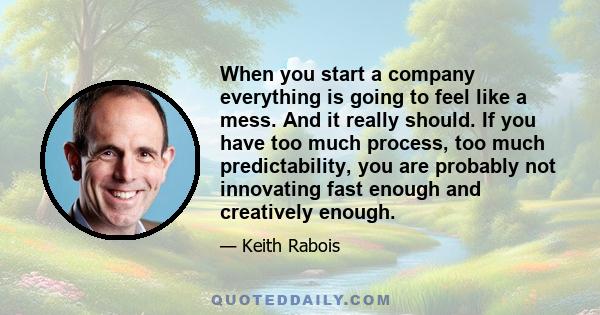 When you start a company everything is going to feel like a mess. And it really should. If you have too much process, too much predictability, you are probably not innovating fast enough and creatively enough.