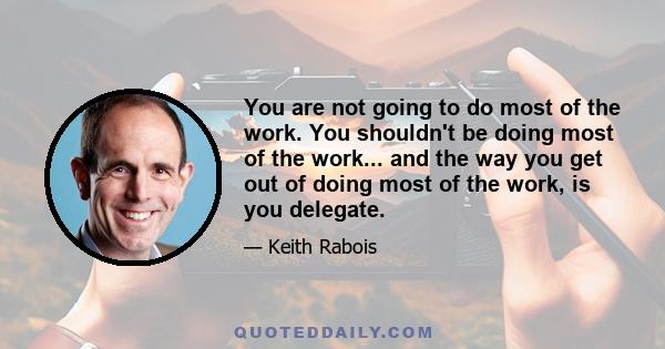 You are not going to do most of the work. You shouldn't be doing most of the work... and the way you get out of doing most of the work, is you delegate.