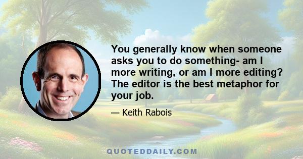 You generally know when someone asks you to do something- am I more writing, or am I more editing? The editor is the best metaphor for your job.