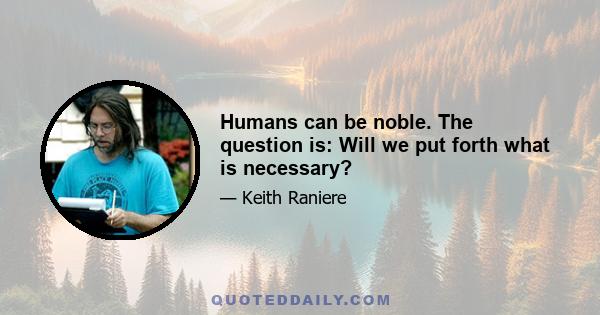 Humans can be noble. The question is: Will we put forth what is necessary?