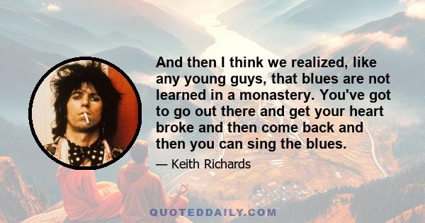 And then I think we realized, like any young guys, that blues are not learned in a monastery. You've got to go out there and get your heart broke and then come back and then you can sing the blues.