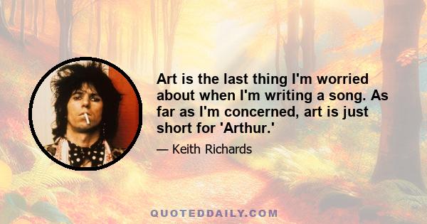 Art is the last thing I'm worried about when I'm writing a song. As far as I'm concerned, art is just short for 'Arthur.'