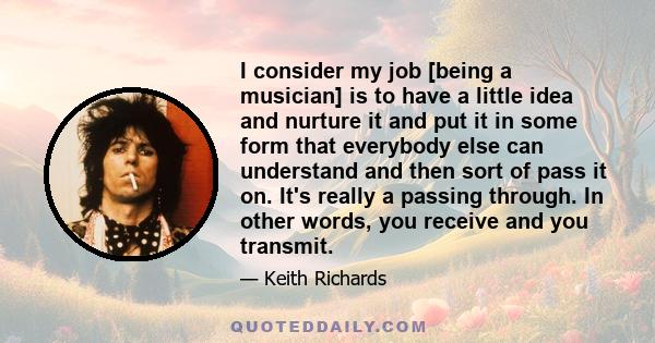 I consider my job [being a musician] is to have a little idea and nurture it and put it in some form that everybody else can understand and then sort of pass it on. It's really a passing through. In other words, you