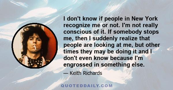 I don't know if people in New York recognize me or not. I'm not really conscious of it. If somebody stops me, then I suddenly realize that people are looking at me, but other times they may be doing it and I don't even