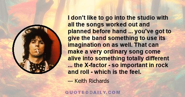 I don't like to go into the studio with all the songs worked out and planned before hand ... you've got to give the band something to use its imagination on as well. That can make a very ordinary song come alive into