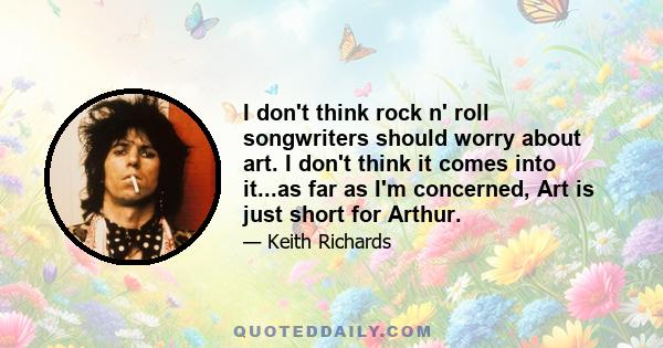 I don't think rock n' roll songwriters should worry about art. I don't think it comes into it...as far as I'm concerned, Art is just short for Arthur.