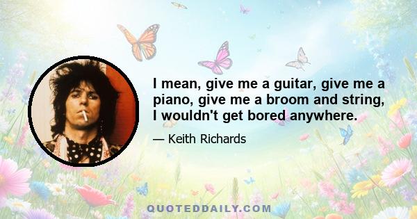 I mean, give me a guitar, give me a piano, give me a broom and string, I wouldn't get bored anywhere.