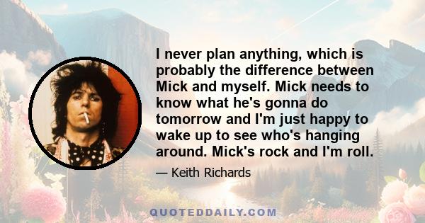 I never plan anything, which is probably the difference between Mick and myself. Mick needs to know what he's gonna do tomorrow and I'm just happy to wake up to see who's hanging around. Mick's rock and I'm roll.