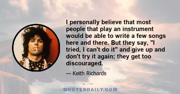 I personally believe that most people that play an instrument would be able to write a few songs here and there. But they say, I tried, I can't do it and give up and don't try it again; they get too discouraged.