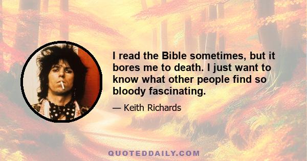 I read the Bible sometimes, but it bores me to death. I just want to know what other people find so bloody fascinating.