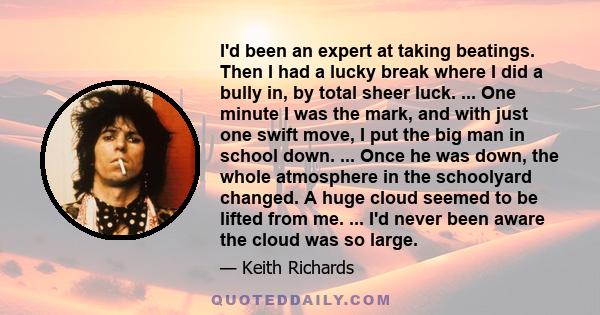 I'd been an expert at taking beatings. Then I had a lucky break where I did a bully in, by total sheer luck. ... One minute I was the mark, and with just one swift move, I put the big man in school down. ... Once he was 