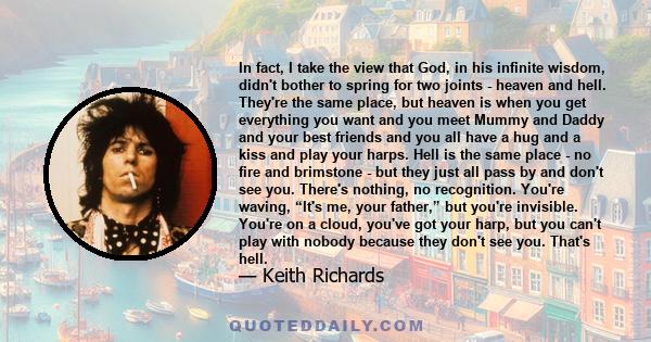 In fact, I take the view that God, in his infinite wisdom, didn't bother to spring for two joints - heaven and hell. They're the same place, but heaven is when you get everything you want and you meet Mummy and Daddy