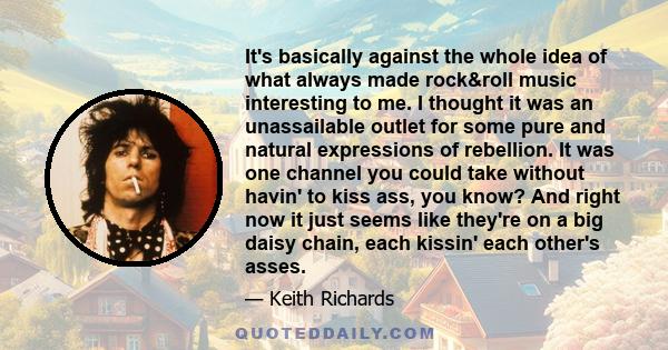 It's basically against the whole idea of what always made rock&roll music interesting to me. I thought it was an unassailable outlet for some pure and natural expressions of rebellion. It was one channel you could take