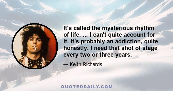 It's called the mysterious rhythm of life, ... I can't quite account for it. It's probably an addiction, quite honestly. I need that shot of stage every two or three years.