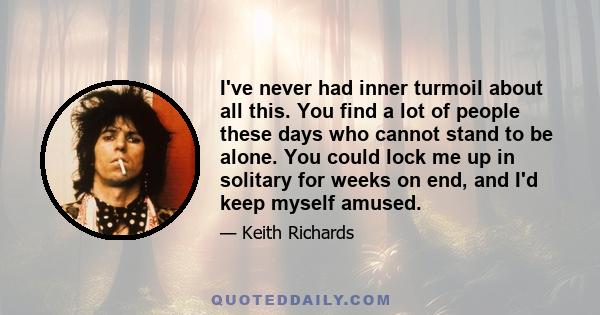 I've never had inner turmoil about all this. You find a lot of people these days who cannot stand to be alone. You could lock me up in solitary for weeks on end, and I'd keep myself amused.