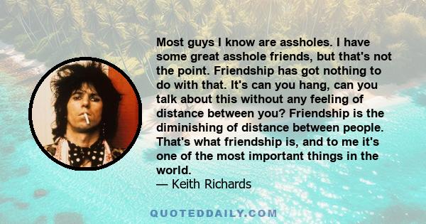 Most guys I know are assholes. I have some great asshole friends, but that's not the point. Friendship has got nothing to do with that. It's can you hang, can you talk about this without any feeling of distance between