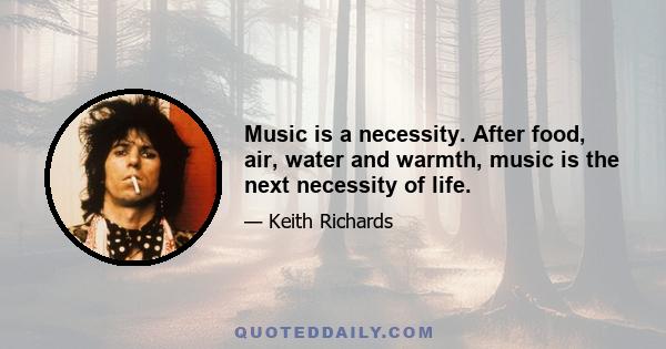 Music is a necessity. After food, air, water and warmth, music is the next necessity of life.