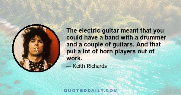 The electric guitar meant that you could have a band with a drummer and a couple of guitars. And that put a lot of horn players out of work.