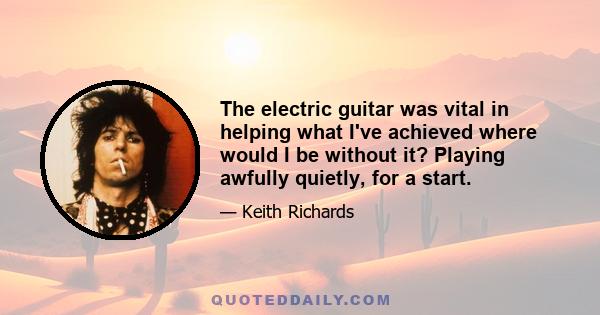 The electric guitar was vital in helping what I've achieved where would I be without it? Playing awfully quietly, for a start.