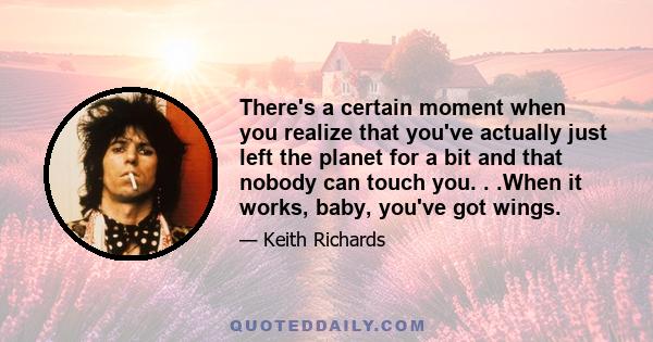 There's a certain moment when you realize that you've actually just left the planet for a bit and that nobody can touch you. . .When it works, baby, you've got wings.