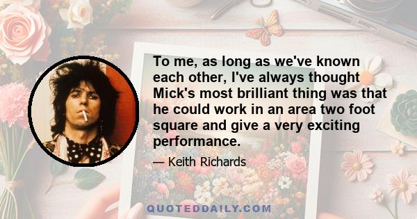 To me, as long as we've known each other, I've always thought Mick's most brilliant thing was that he could work in an area two foot square and give a very exciting performance.