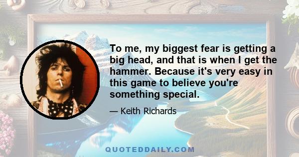 To me, my biggest fear is getting a big head, and that is when I get the hammer. Because it's very easy in this game to believe you're something special.