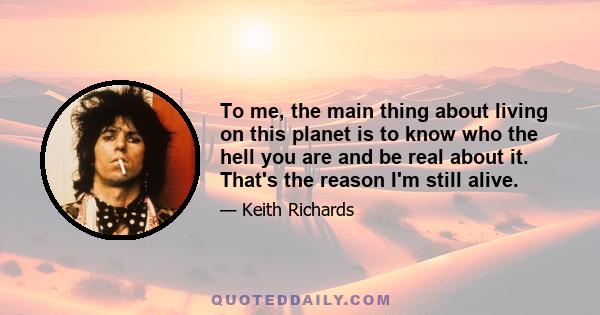 To me, the main thing about living on this planet is to know who the hell you are and be real about it. That's the reason I'm still alive.