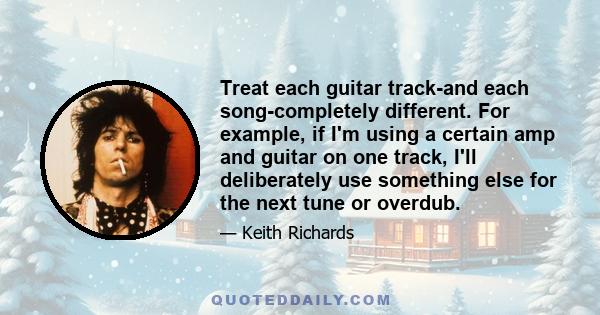 Treat each guitar track-and each song-completely different. For example, if I'm using a certain amp and guitar on one track, I'll deliberately use something else for the next tune or overdub.