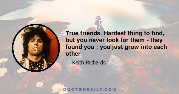 True friends. Hardest thing to find, but you never look for them - they found you ; you just grow into each other