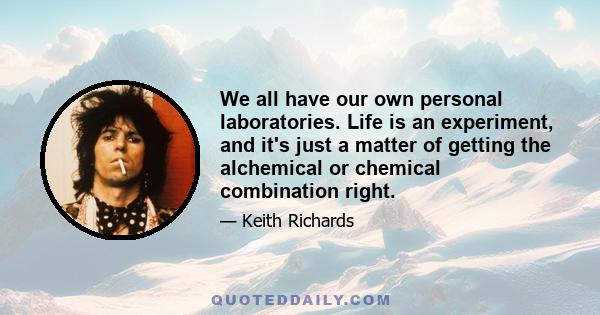 We all have our own personal laboratories. Life is an experiment, and it's just a matter of getting the alchemical or chemical combination right.