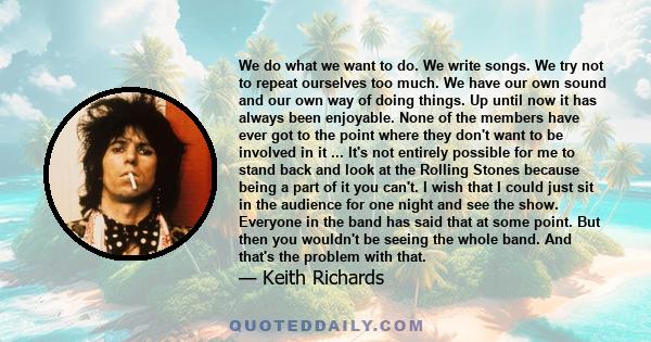 We do what we want to do. We write songs. We try not to repeat ourselves too much. We have our own sound and our own way of doing things. Up until now it has always been enjoyable. None of the members have ever got to