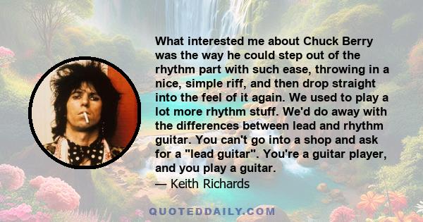 What interested me about Chuck Berry was the way he could step out of the rhythm part with such ease, throwing in a nice, simple riff, and then drop straight into the feel of it again. We used to play a lot more rhythm