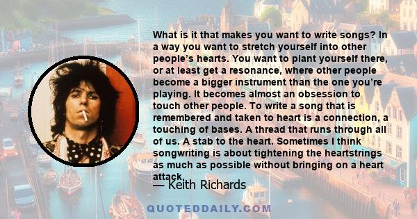 What is it that makes you want to write songs? In a way you want to stretch yourself into other people’s hearts. You want to plant yourself there, or at least get a resonance, where other people become a bigger