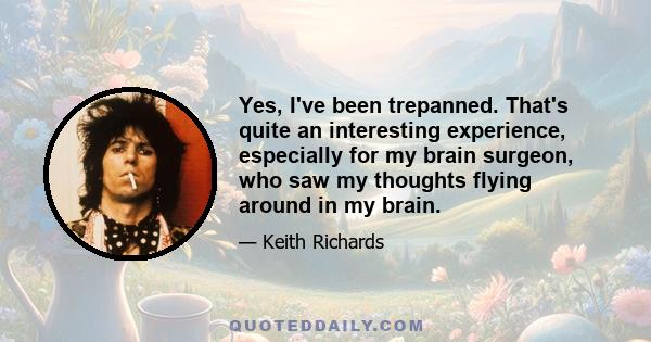 Yes, I've been trepanned. That's quite an interesting experience, especially for my brain surgeon, who saw my thoughts flying around in my brain.