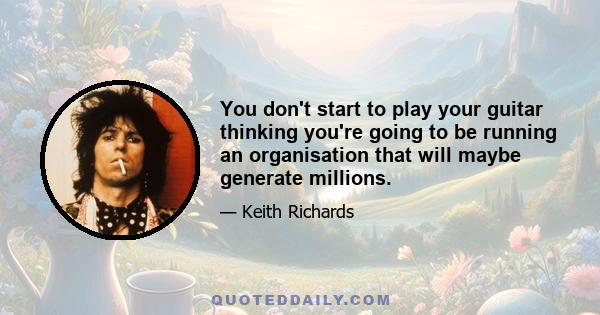 You don't start to play your guitar thinking you're going to be running an organisation that will maybe generate millions.