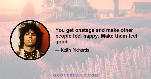 You get onstage and make other people feel happy. Make them feel good.