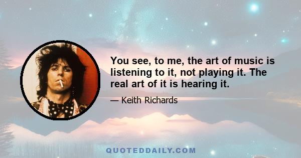 You see, to me, the art of music is listening to it, not playing it. The real art of it is hearing it.