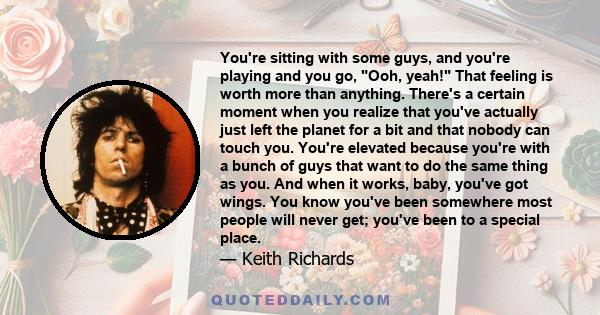 You're sitting with some guys, and you're playing and you go, Ooh, yeah! That feeling is worth more than anything. There's a certain moment when you realize that you've actually just left the planet for a bit and that