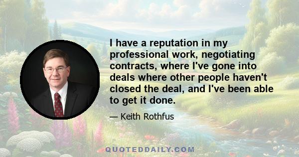 I have a reputation in my professional work, negotiating contracts, where I've gone into deals where other people haven't closed the deal, and I've been able to get it done.