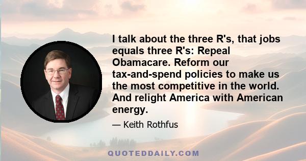 I talk about the three R's, that jobs equals three R's: Repeal Obamacare. Reform our tax-and-spend policies to make us the most competitive in the world. And relight America with American energy.