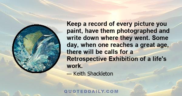 Keep a record of every picture you paint, have them photographed and write down where they went. Some day, when one reaches a great age, there will be calls for a Retrospective Exhibition of a life's work.