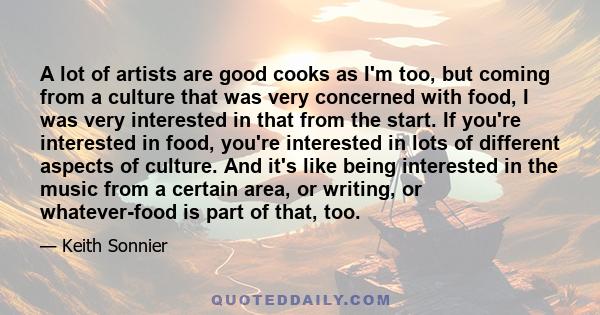 A lot of artists are good cooks as I'm too, but coming from a culture that was very concerned with food, I was very interested in that from the start. If you're interested in food, you're interested in lots of different 