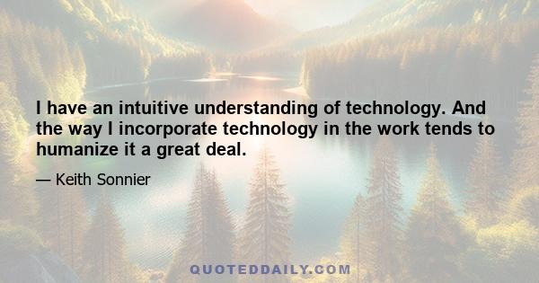 I have an intuitive understanding of technology. And the way I incorporate technology in the work tends to humanize it a great deal.