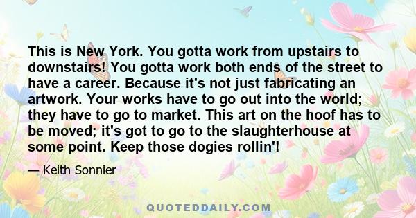 This is New York. You gotta work from upstairs to downstairs! You gotta work both ends of the street to have a career. Because it's not just fabricating an artwork. Your works have to go out into the world; they have to 