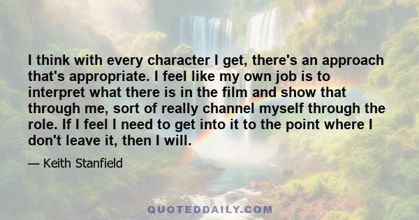 I think with every character I get, there's an approach that's appropriate. I feel like my own job is to interpret what there is in the film and show that through me, sort of really channel myself through the role. If I 