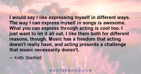 I would say I like expressing myself in different ways. The way I can express myself in songs is awesome. What you can express through acting is cool too. I just want to let it all out. I like them both for different