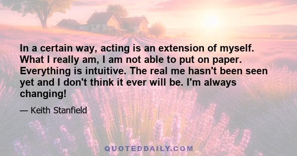 In a certain way, acting is an extension of myself. What I really am, I am not able to put on paper. Everything is intuitive. The real me hasn't been seen yet and I don't think it ever will be. I'm always changing!