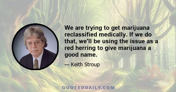 We are trying to get marijuana reclassified medically. If we do that, we'll be using the issue as a red herring to give marijuana a good name.