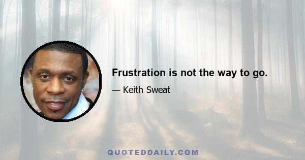 Frustration is not the way to go.